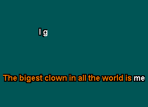 The bigest clown in all the world is me