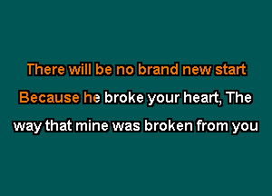 There will be no brand new start
Because he broke your heart, The

way that mine was broken from you