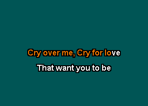 Cry over me, Cry for love

That want you to be