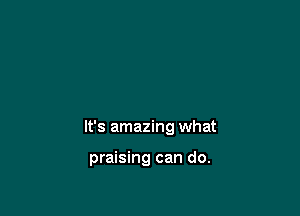 It's amazing what

praising can do.