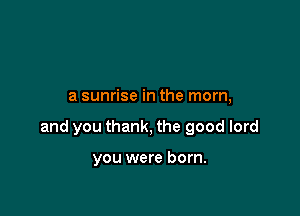 a sunrise in the mom,

and you thank, the good lord

you were born.