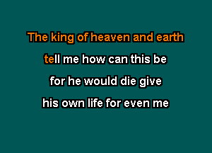The king of heaven and earth

tell me how can this be

for he would die give

his own life for even me