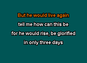 But he would live again

tell me how can this be

for he would rise, be glorified

in only three days