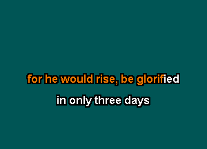 for he would rise, be glorified

in only three days