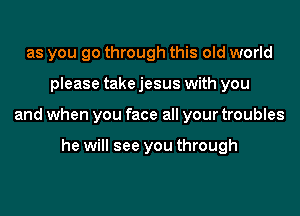 as you go through this old world
please take jesus with you
and when you face all your troubles

he will see you through