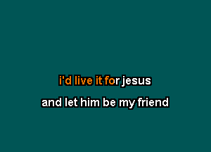i'd live it forjesus

and let him be my friend