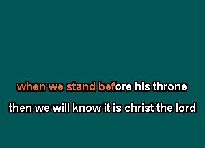 when we stand before his throne

then we will know it is christ the lord