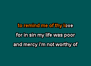 to remind me ofthy love

for in sin my life was poor

and mercy i'm not worthy of