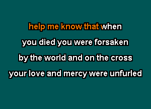 help me know that when
you died you were forsaken

by the world and on the cross

your love and mercy were unfurled