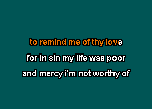 to remind me ofthy love

for in sin my life was poor

and mercy i'm not worthy of