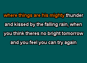 where things are his mighty thunder
and kissed by the falling rain, when
you think theres no bright tomorrow

and you feel you can try again