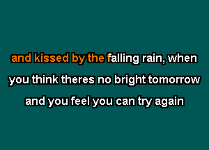 and kissed by the falling rain, when
you think theres no bright tomorrow

and you feel you can try again