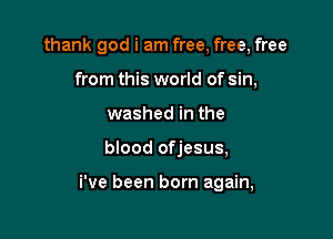 thank god i am free, free, free
from this world of sin,
washed in the

blood ofjesus,

i've been born again,