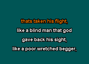 thats taken his flight,
like a blind man that god
gave back his sight,

like a poor wretched begger,