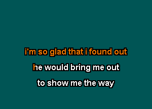 i'm so glad that i found out

he would bring me out

to show me the way