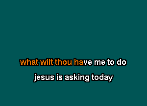 what wiltthou have me to do

jesus is asking today