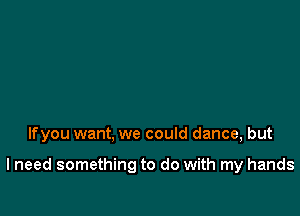 lfyou want, we could dance, but

lneed something to do with my hands