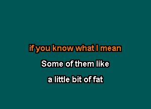 if you know whatl mean

Some ofthem like

a little bit of fat