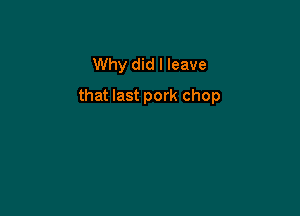 Why did I leave

that last pork chop