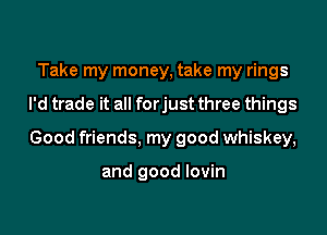 Take my money, take my rings

I'd trade it all forjust three things

Good friends, my good whiskey,

and good lovin