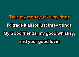 Take my money, take my rings
I'd trade it all forjust three things
My Good friends, my good whiskey,

and your good lovin