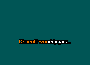Oh and lworship you...
