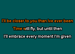 I'll be closer to you than Ive ever been

Time will fly, but until then

I'll embrace every moment I'm given