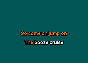 So come onjump on

The booze cruise