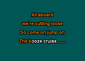 All aboard

we're cutting loose

So come onjump on

The booze cruise ........