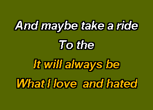 And maybe take a ride
To the

It will always be
WhatHove and hated