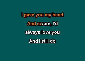 I gave you my heart

And swore, I'd
always love you
And I still do