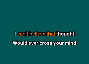 lcan't believe that thought

Would ever cross your mind