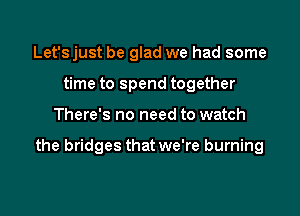 Let'sjust be glad we had some
time to spend together

There's no need to watch

the bridges that we're burning