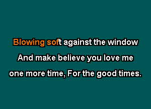 Blowing soft against the window

And make believe you love me

one more time. For the good times.