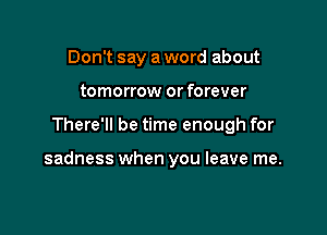 Don't say a word about
tomorrow or forever

There'll be time enough for

sadness when you leave me.