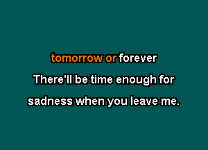 tomorrow or forever

There'll be time enough for

sadness when you leave me.