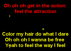 Oh oh oh get in the action

feel the attraction
I

Color my hair do what I dare
Oh oh oh I wanna be free
Yeah to feel the way I feel