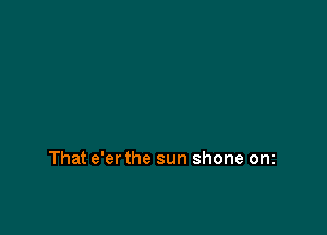 That e'er the sun shone onz