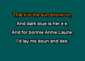 That e'er the sun shone on,

And dark blue is her e'e,
And for bonnie Annie Laurie,

I'd lay me doun and dee.