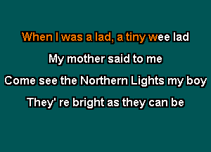 When I was a lad, a tiny wee lad

My mother said to me

Come see the Northern Lights my boy

They' re bright as they can be