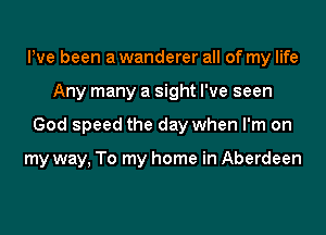 Pve been a wanderer all of my life

Any many a sight I've seen

God speed the day when I'm on

my way, To my home in Aberdeen