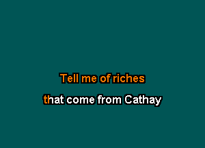 Tell me of riches

that come from Cathay