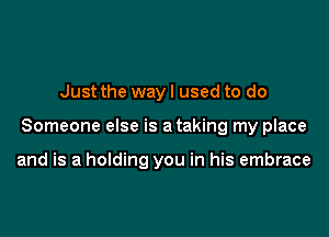 Just the way I used to do

Someone else is a taking my place

and is a holding you in his embrace