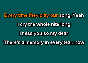 Every time they play our song, Yeah
I cry the whole nite long

lmiss you so my dear

There's a memory in every tear, now