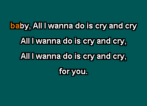 baby, All I wanna do is cw and cry

All lwanna do is cry and cry,

All I wanna do is cry and cry,

for you.