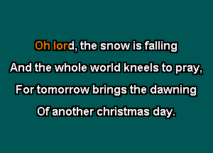 0h lord, the snow is falling
And the whole world kneels to pray,
For tomorrow brings the dawning

0f another christmas day.