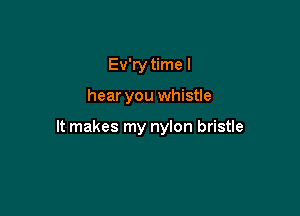 Ev'ry time I

hear you whistle

It makes my nylon bristle