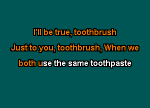 I'll be true, toothbrush

Just to you, toothbrush, When we

both use the same toothpaste