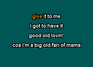give it to me

i got to have it

good old lovin'

cos i'm a