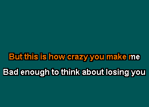 But this is how crazy you make me

Bad enough to think about losing you